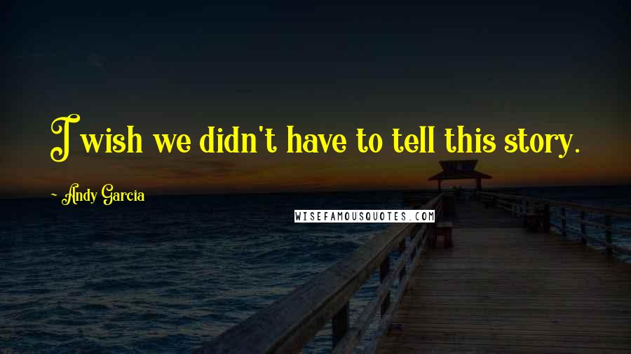 Andy Garcia Quotes: I wish we didn't have to tell this story.
