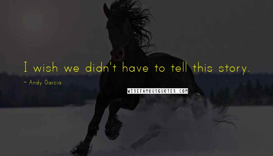Andy Garcia Quotes: I wish we didn't have to tell this story.