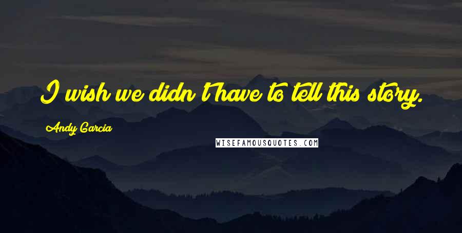 Andy Garcia Quotes: I wish we didn't have to tell this story.