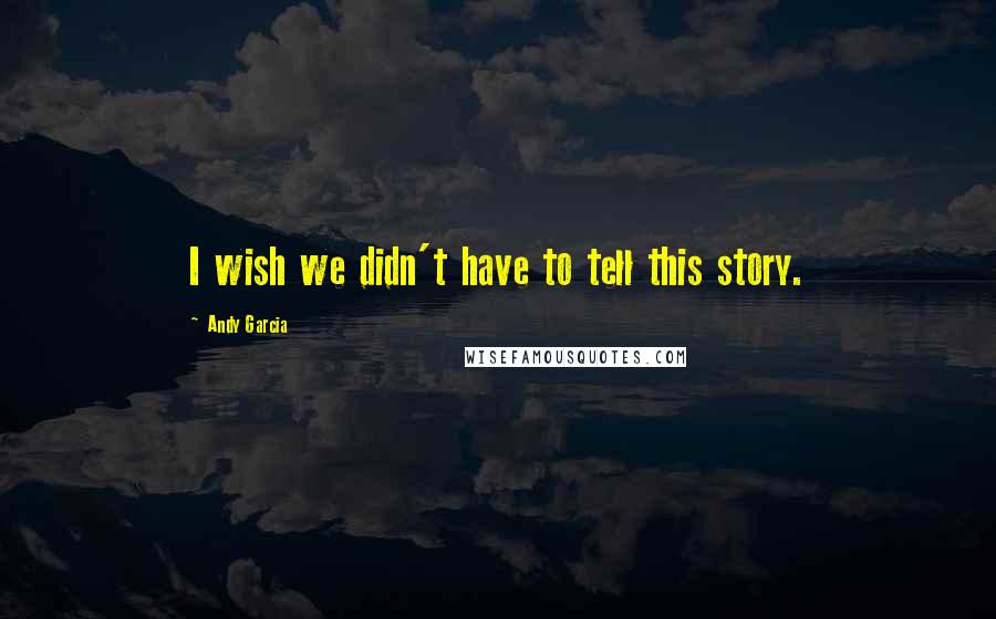 Andy Garcia Quotes: I wish we didn't have to tell this story.