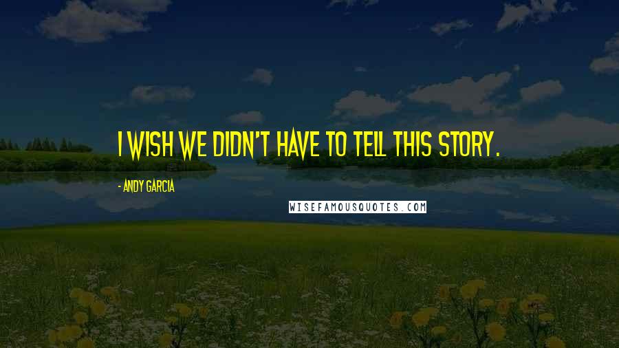 Andy Garcia Quotes: I wish we didn't have to tell this story.