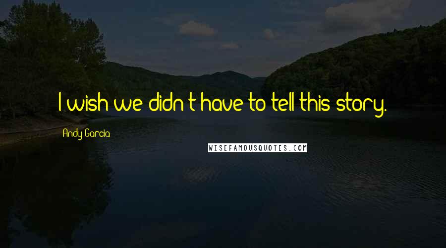 Andy Garcia Quotes: I wish we didn't have to tell this story.