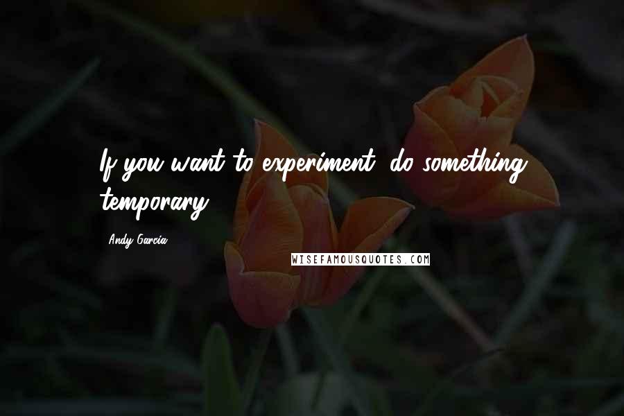 Andy Garcia Quotes: If you want to experiment, do something temporary.