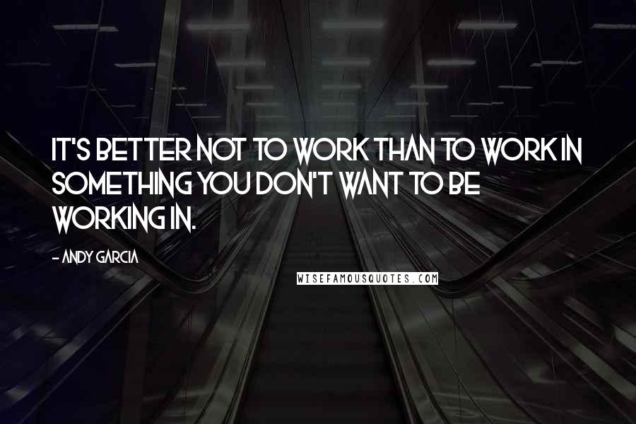 Andy Garcia Quotes: It's better not to work than to work in something you don't want to be working in.