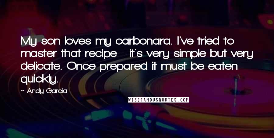 Andy Garcia Quotes: My son loves my carbonara. I've tried to master that recipe - it's very simple but very delicate. Once prepared it must be eaten quickly.