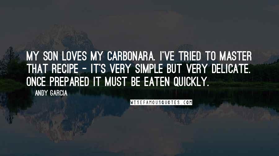 Andy Garcia Quotes: My son loves my carbonara. I've tried to master that recipe - it's very simple but very delicate. Once prepared it must be eaten quickly.