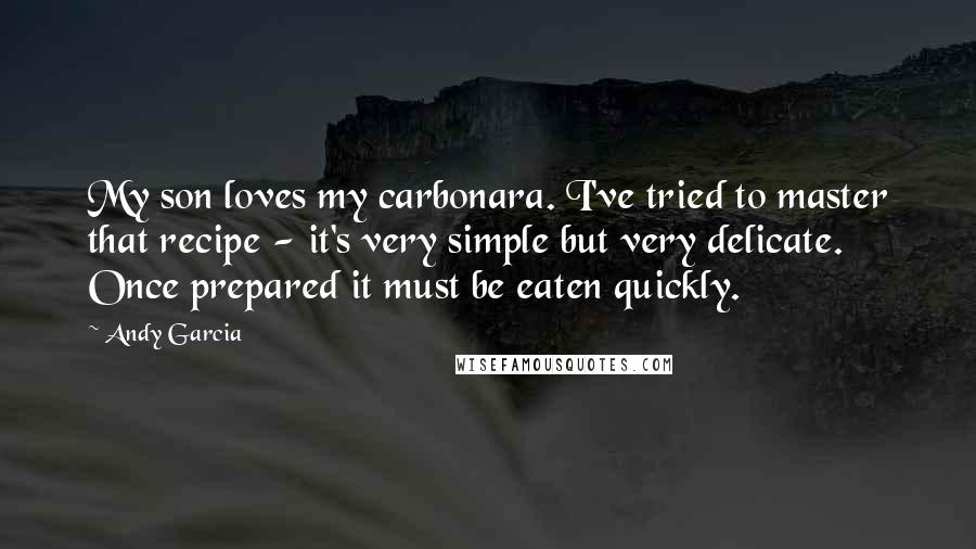 Andy Garcia Quotes: My son loves my carbonara. I've tried to master that recipe - it's very simple but very delicate. Once prepared it must be eaten quickly.