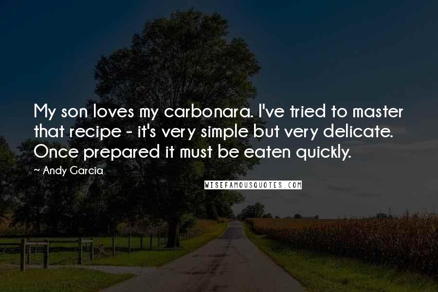 Andy Garcia Quotes: My son loves my carbonara. I've tried to master that recipe - it's very simple but very delicate. Once prepared it must be eaten quickly.