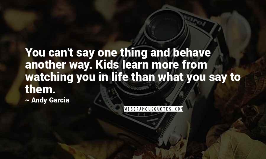 Andy Garcia Quotes: You can't say one thing and behave another way. Kids learn more from watching you in life than what you say to them.