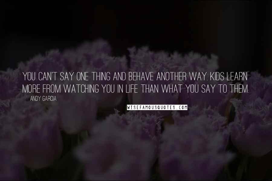 Andy Garcia Quotes: You can't say one thing and behave another way. Kids learn more from watching you in life than what you say to them.