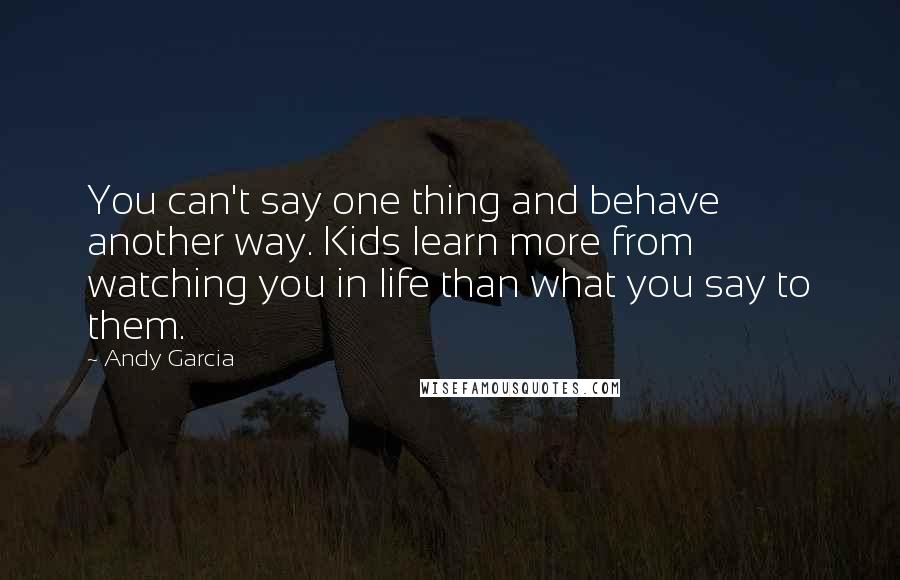 Andy Garcia Quotes: You can't say one thing and behave another way. Kids learn more from watching you in life than what you say to them.