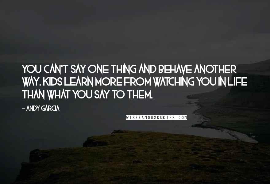 Andy Garcia Quotes: You can't say one thing and behave another way. Kids learn more from watching you in life than what you say to them.