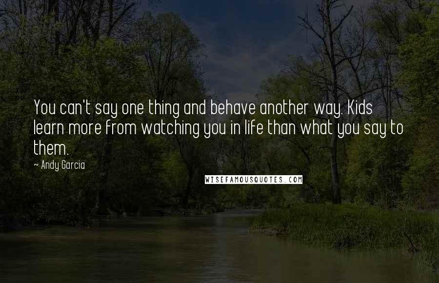 Andy Garcia Quotes: You can't say one thing and behave another way. Kids learn more from watching you in life than what you say to them.