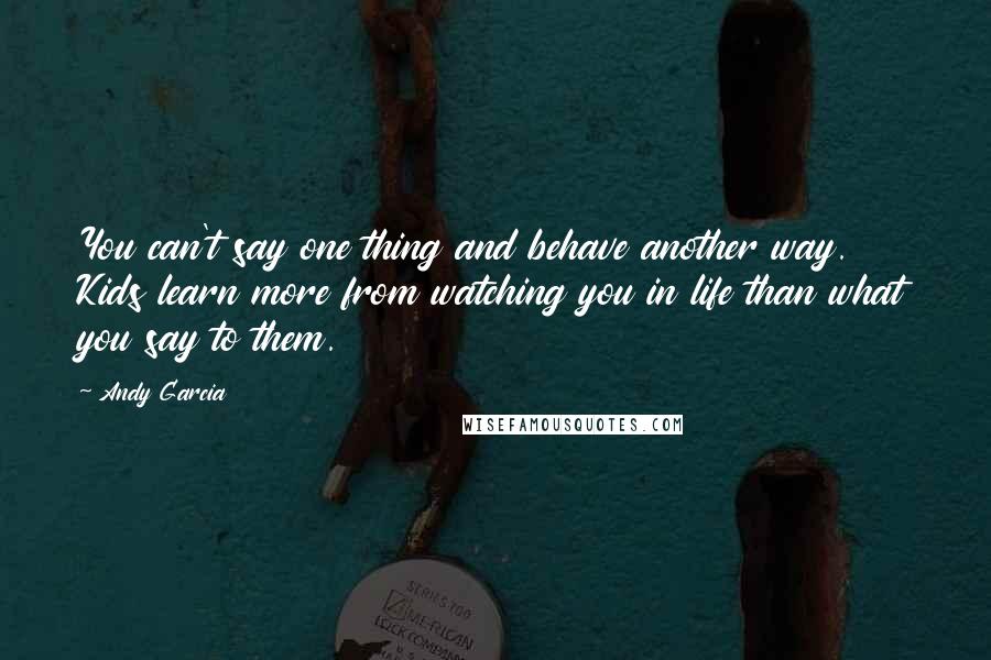 Andy Garcia Quotes: You can't say one thing and behave another way. Kids learn more from watching you in life than what you say to them.