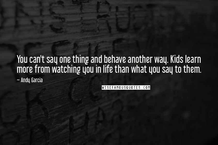 Andy Garcia Quotes: You can't say one thing and behave another way. Kids learn more from watching you in life than what you say to them.