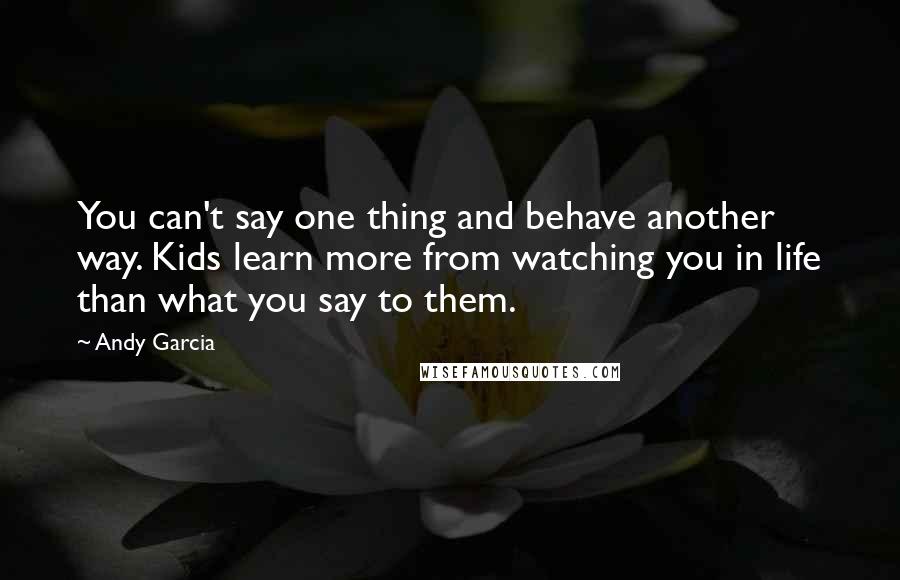 Andy Garcia Quotes: You can't say one thing and behave another way. Kids learn more from watching you in life than what you say to them.