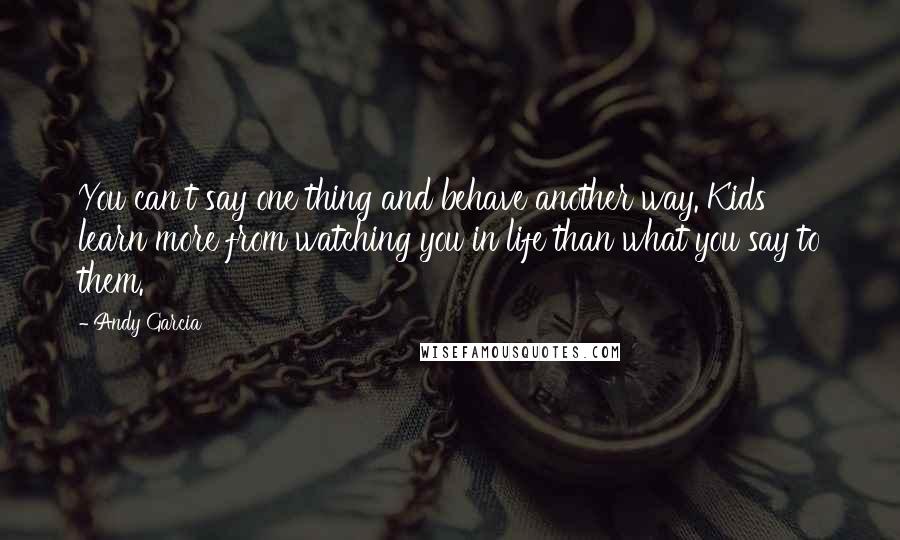 Andy Garcia Quotes: You can't say one thing and behave another way. Kids learn more from watching you in life than what you say to them.