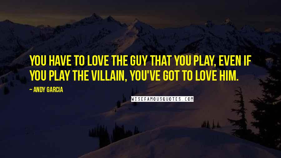 Andy Garcia Quotes: You have to love the guy that you play, even if you play the villain, you've got to love him.