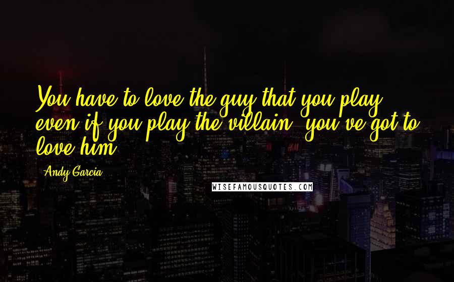 Andy Garcia Quotes: You have to love the guy that you play, even if you play the villain, you've got to love him.