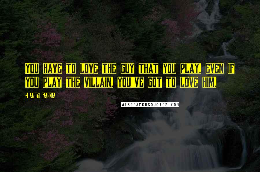 Andy Garcia Quotes: You have to love the guy that you play, even if you play the villain, you've got to love him.