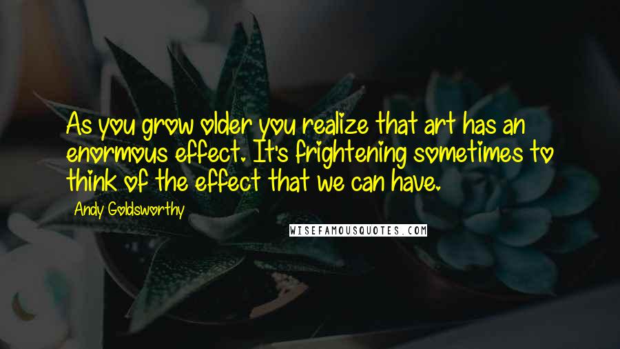 Andy Goldsworthy Quotes: As you grow older you realize that art has an enormous effect. It's frightening sometimes to think of the effect that we can have.