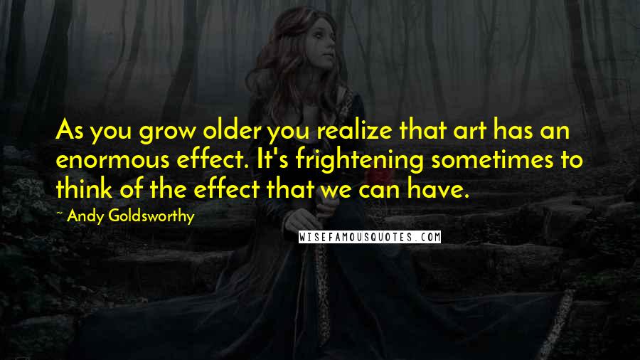 Andy Goldsworthy Quotes: As you grow older you realize that art has an enormous effect. It's frightening sometimes to think of the effect that we can have.