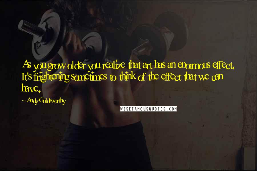 Andy Goldsworthy Quotes: As you grow older you realize that art has an enormous effect. It's frightening sometimes to think of the effect that we can have.