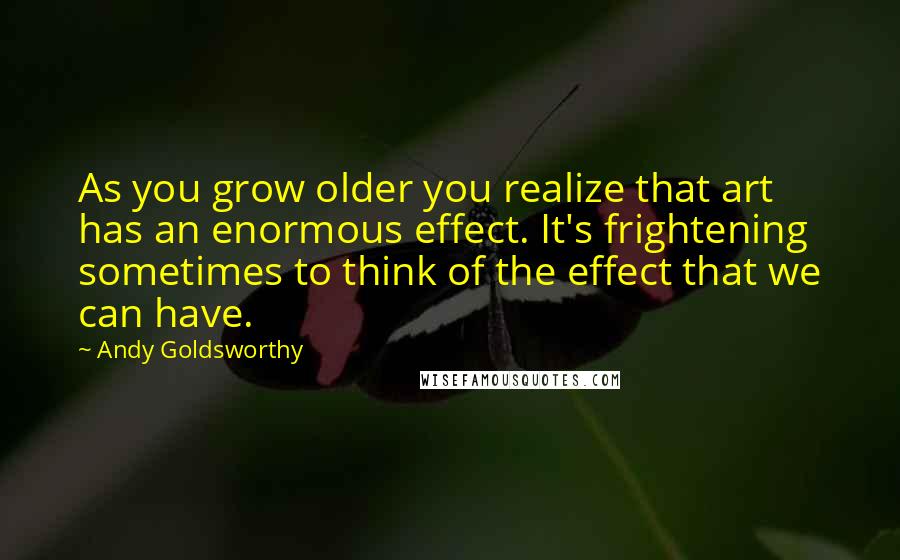 Andy Goldsworthy Quotes: As you grow older you realize that art has an enormous effect. It's frightening sometimes to think of the effect that we can have.