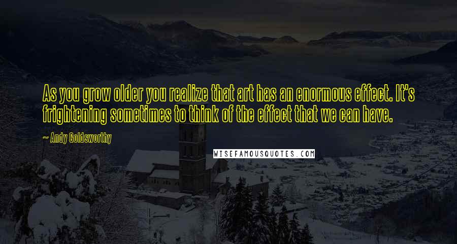 Andy Goldsworthy Quotes: As you grow older you realize that art has an enormous effect. It's frightening sometimes to think of the effect that we can have.