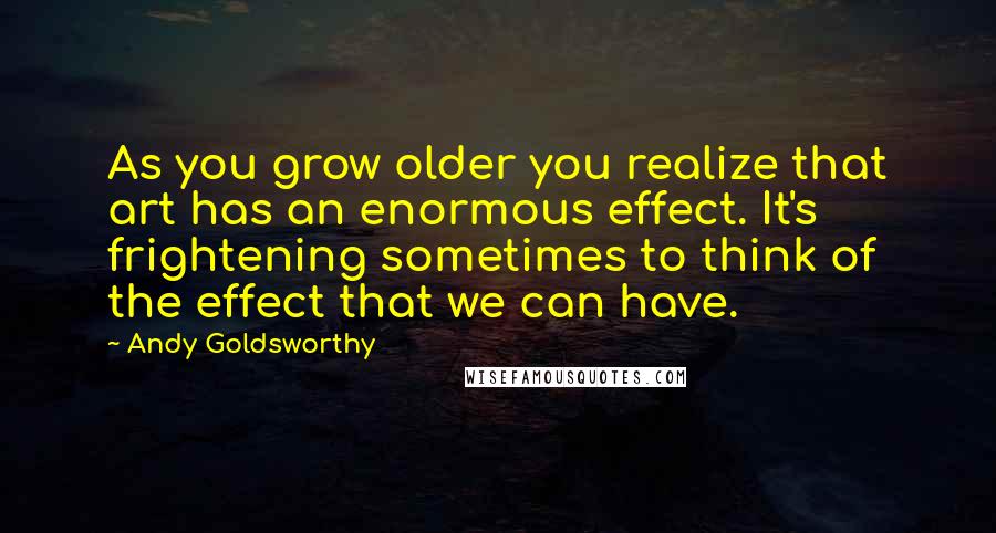 Andy Goldsworthy Quotes: As you grow older you realize that art has an enormous effect. It's frightening sometimes to think of the effect that we can have.