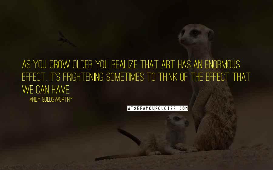 Andy Goldsworthy Quotes: As you grow older you realize that art has an enormous effect. It's frightening sometimes to think of the effect that we can have.