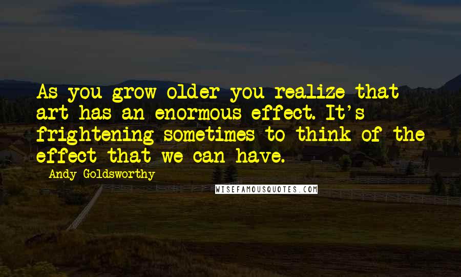 Andy Goldsworthy Quotes: As you grow older you realize that art has an enormous effect. It's frightening sometimes to think of the effect that we can have.