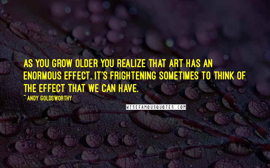 Andy Goldsworthy Quotes: As you grow older you realize that art has an enormous effect. It's frightening sometimes to think of the effect that we can have.