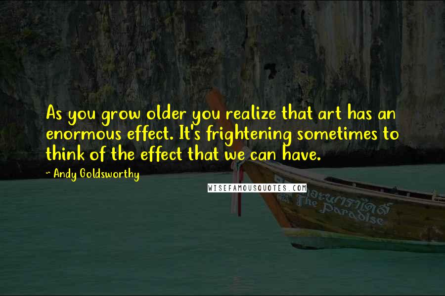 Andy Goldsworthy Quotes: As you grow older you realize that art has an enormous effect. It's frightening sometimes to think of the effect that we can have.