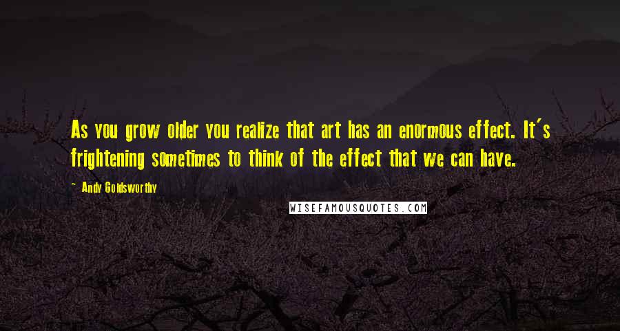 Andy Goldsworthy Quotes: As you grow older you realize that art has an enormous effect. It's frightening sometimes to think of the effect that we can have.