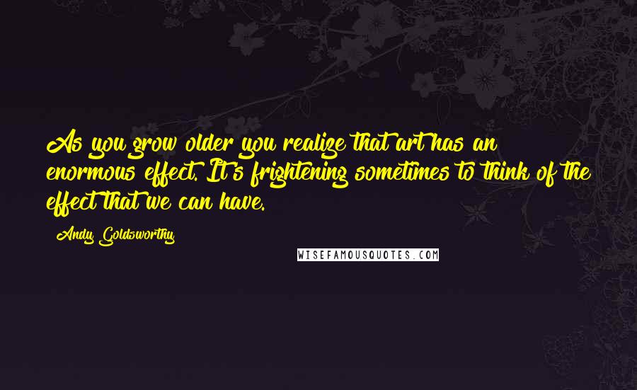 Andy Goldsworthy Quotes: As you grow older you realize that art has an enormous effect. It's frightening sometimes to think of the effect that we can have.