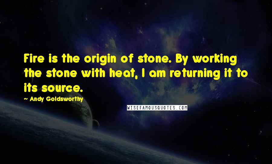 Andy Goldsworthy Quotes: Fire is the origin of stone. By working the stone with heat, I am returning it to its source.