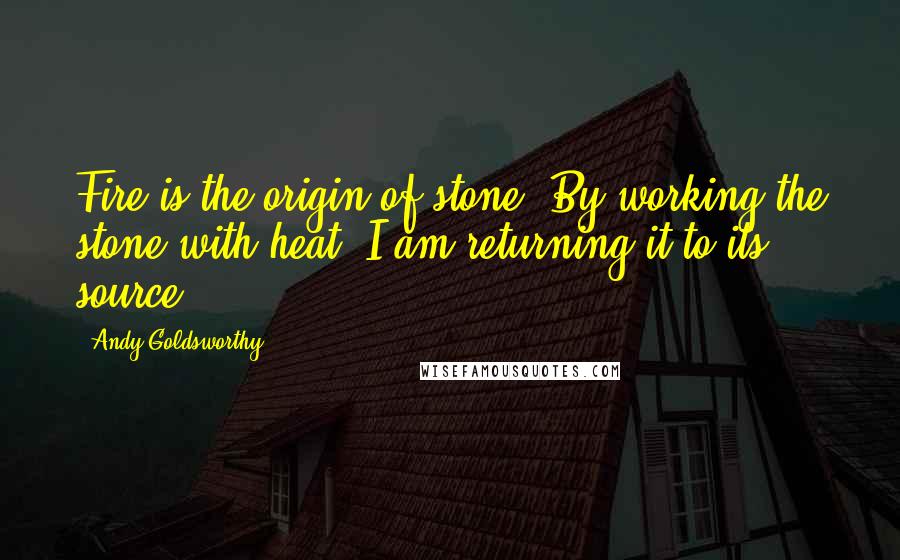 Andy Goldsworthy Quotes: Fire is the origin of stone. By working the stone with heat, I am returning it to its source.