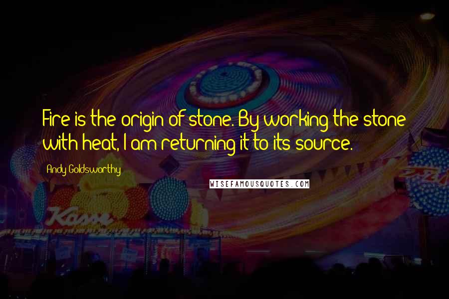 Andy Goldsworthy Quotes: Fire is the origin of stone. By working the stone with heat, I am returning it to its source.