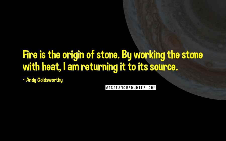 Andy Goldsworthy Quotes: Fire is the origin of stone. By working the stone with heat, I am returning it to its source.