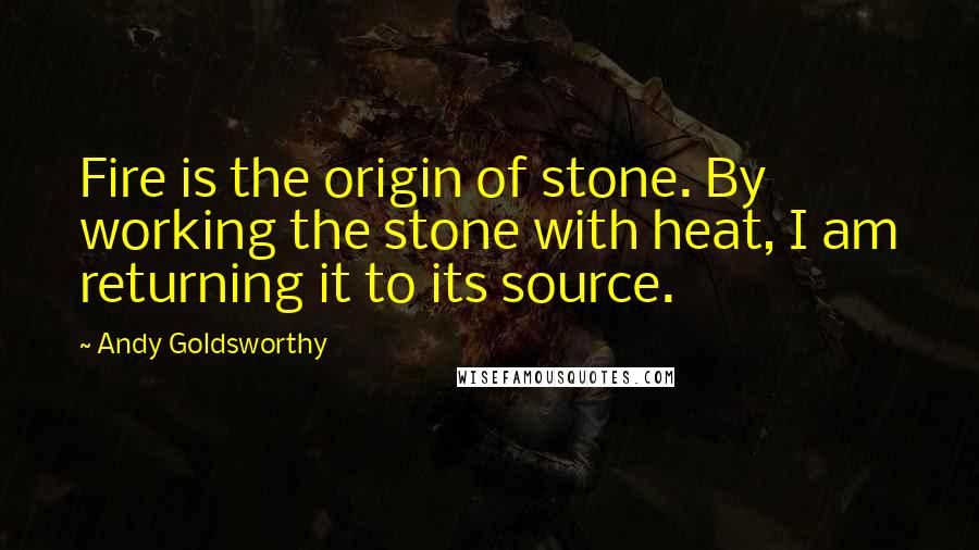 Andy Goldsworthy Quotes: Fire is the origin of stone. By working the stone with heat, I am returning it to its source.