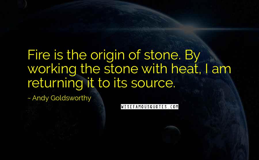 Andy Goldsworthy Quotes: Fire is the origin of stone. By working the stone with heat, I am returning it to its source.