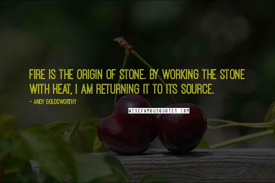Andy Goldsworthy Quotes: Fire is the origin of stone. By working the stone with heat, I am returning it to its source.