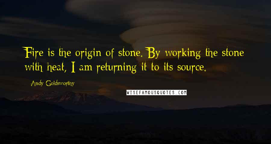 Andy Goldsworthy Quotes: Fire is the origin of stone. By working the stone with heat, I am returning it to its source.