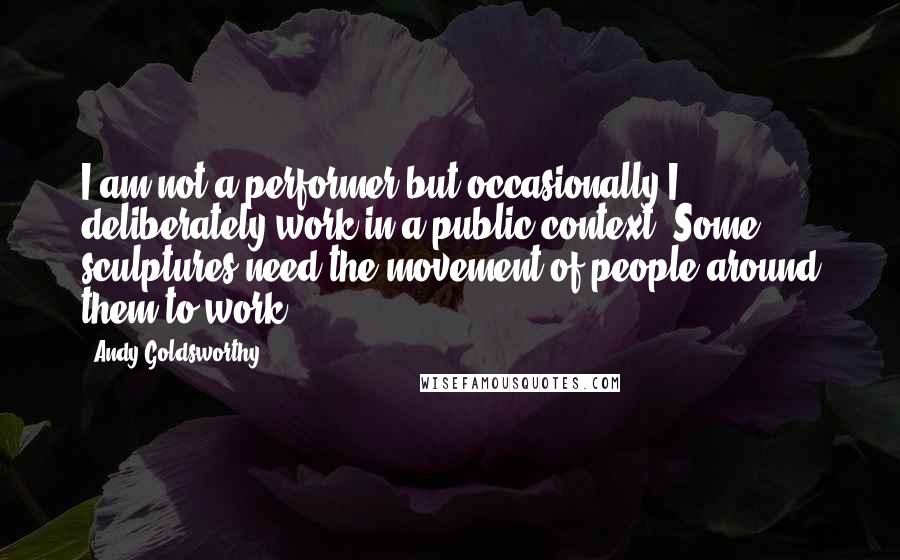 Andy Goldsworthy Quotes: I am not a performer but occasionally I deliberately work in a public context. Some sculptures need the movement of people around them to work.