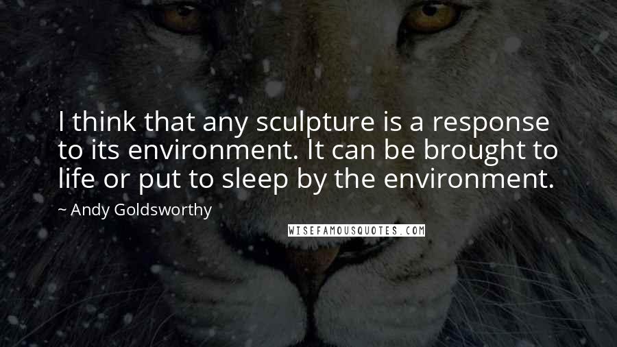 Andy Goldsworthy Quotes: I think that any sculpture is a response to its environment. It can be brought to life or put to sleep by the environment.