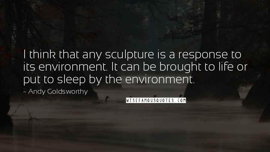 Andy Goldsworthy Quotes: I think that any sculpture is a response to its environment. It can be brought to life or put to sleep by the environment.