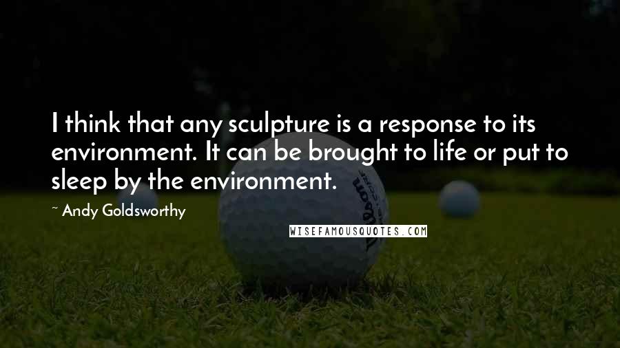 Andy Goldsworthy Quotes: I think that any sculpture is a response to its environment. It can be brought to life or put to sleep by the environment.