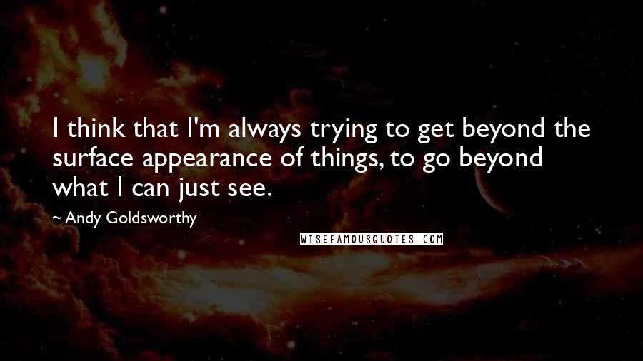 Andy Goldsworthy Quotes: I think that I'm always trying to get beyond the surface appearance of things, to go beyond what I can just see.