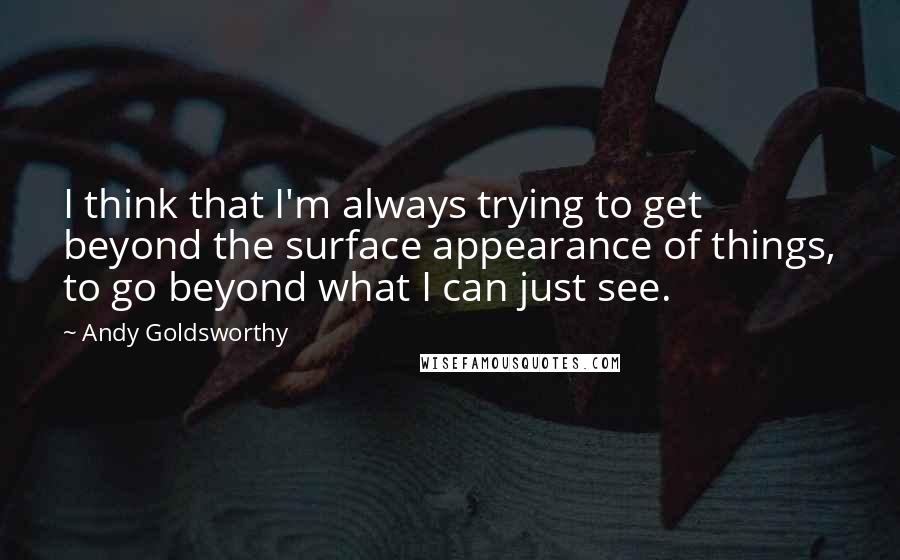 Andy Goldsworthy Quotes: I think that I'm always trying to get beyond the surface appearance of things, to go beyond what I can just see.